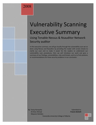 2008

Tareq ,Ali,Maysara 0
Vulnerability Scanning Executive Summary

Vulnerability Scanning
Executive Summary
Using Tenable Nessus & Nsauditor Network
Security auditor
In this executive summary, we will go visually through the vulnerability scan we`ve
done using Nessus and Nsauditor by providing the reader with screen shoots to
clarify our scan and to make it easier for the readers to understand our
vulnerability scan procedures, then we will introduce our work and give a
summary of our findings, vulnerabilities, risks and threats, and try to find solutions
or recommendations for these security problems in our conclusion.

0

By: Tareq Hanaysha
Submitted to:
Ali Shan Ahmad
Francis Gichohi
Maysara Hamdan
Concordia University College of Alberta

 