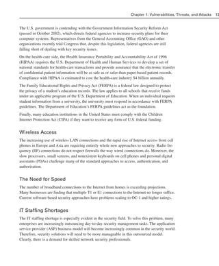 The U.S. government is contending with the Government Information Security Reform Act
(passed in October 2002), which directs federal agencies to increase security plans for their
computer systems. Representatives from the General Accounting Office (GAO) and other
organizations recently told Congress that, despite this legislation, federal agencies are still
falling short of dealing with key security issues.
On the health-care side, the Health Insurance Portability and Accountability Act of 1996
(HIPAA) requires the U.S. Department of Health and Human Services to develop a set of
national standards for health-care transactions and provide assurance that the electronic transfer
of confidential patient information will be as safe as or safer than paper-based patient records.
Compliance with HIPAA is estimated to cost the health-care industry $4 billion annually.
The Family Educational Rights and Privacy Act (FERPA) is a federal law designed to protect
the privacy of a student’s education records. The law applies to all schools that receive funds
under an applicable program of the U.S. Department of Education. When an individual requests
student information from a university, the university must respond in accordance with FERPA
guidelines. The Department of Education’s FERPA guidelines act as the foundation.
Finally, many education institutions in the United States must comply with the Children
Internet Protection Act (CIPA) if they want to receive any form of U.S. federal funding.
Wireless Access
The increasing use of wireless LAN connections and the rapid rise of Internet access from cell
phones in Europe and Asia are requiring entirely whole new approaches to security. Radio fre-
quency (RF) connections do not respect firewalls the way wired connections do. Moreover, the
slow processors, small screens, and nonexistent keyboards on cell phones and personal digital
assistants (PDAs) challenge many of the standard approaches to access, authentication, and
authorization.
The Need for Speed
The number of broadband connections to the Internet from homes is exceeding projections.
Many businesses are finding that multiple T1 or E1 connections to the Internet no longer suffice.
Current software-based security approaches have problems scaling to OC-1 and higher ratings.
IT Staffing Shortages
The IT staffing shortage is especially evident in the security field. To solve this problem, many
enterprises are increasingly outsourcing day-to-day security management tasks. The application
service provider (ASP) business model will become increasingly common in the security world.
Therefore, security solutions will need to be more manageable in this outsourced model.
Clearly, there is a demand for skilled network security professionals.
Chapter 1: Vulnerabilities, Threats, and Attacks 13
02_162501s1i.qxd 9/7/06 11:04 AM Page 13
 