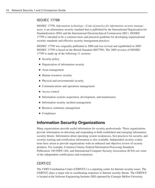 ISO/IEC 17799
ISO/IEC 17799, Information technology—Code of practice for information security manage-
ment, is an information security standard that is published by the International Organization for
Standardization (ISO) and the International Electrotechnical Commission (IEC). ISO/IEC
17799 is intended to be a common basis and practical guideline for developing organizational
security standards and effective security management practices.
ISO/IEC 17799 was originally published in 2000 and was revised and republished in 2005.
ISO/IEC 17799 is based on the British Standard (BS7799). The 2005 revision of ISO/IEC
17799 is made up of the following 11 sections:
■ Security policy
■ Organization of information security
■ Asset management
■ Human resources security
■ Physical and environmental security
■ Communications and operations management
■ Access control
■ Information systems acquisition, development, and maintenance
■ Information security incident management
■ Business continuity management
■ Compliance
Information Security Organizations
Many organizations provide useful information for security professionals. These organizations
provide information on detecting and responding to both established and emerging information
security threats. Information about operating system weaknesses, best practices for security, and
security training and certification information is also available. Independent security evalua-
tions have arisen to provide organizations with an unbiased and objective review of security
products. For example, Common Criteria, Federal Information Processing Standards
Publication 140 (FIPS 140), and International Computer Security Association (ICSA) are some
of the independent certifications and evaluations.
CERT/CC
The CERT Coordination Center (CERT/CC) is a reporting center for Internet security issues. The
CERT/CC plays a major role in coordinating responses to Internet security threats. The CERT/CC
is located at the Software Engineering Institute (SEI) operated by Carnegie Mellon University.
14 Network Security 1 and 2 Companion Guide
02_162501s1i.qxd 9/7/06 11:04 AM Page 14
 