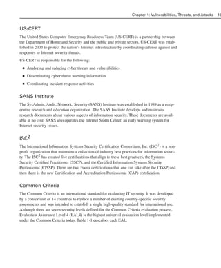 US-CERT
The United States Computer Emergency Readiness Team (US-CERT) is a partnership between
the Department of Homeland Security and the public and private sectors. US-CERT was estab-
lished in 2003 to protect the nation’s Internet infrastructure by coordinating defense against and
responses to Internet security threats.
US-CERT is responsible for the following:
■ Analyzing and reducing cyber threats and vulnerabilities
■ Disseminating cyber threat warning information
■ Coordinating incident-response activities
SANS Institute
The SysAdmin, Audit, Network, Security (SANS) Institute was established in 1989 as a coop-
erative research and education organization. The SANS Institute develops and maintains
research documents about various aspects of information security. These documents are avail-
able at no cost. SANS also operates the Internet Storm Center, an early warning system for
Internet security issues.
ISC2
The International Information Systems Security Certification Consortium, Inc. (ISC2) is a non-
profit organization that maintains a collection of industry best practices for information securi-
ty. The ISC2 has created five certifications that align to these best practices, the Systems
Security Certified Practitioner (SSCP), and the Certified Information Systems Security
Professional (CISSP). There are two Focus certifications that one can take after the CISSP, and
then there is the new Certification and Accreditation Professional (CAP) certification.
Common Criteria
The Common Criteria is an international standard for evaluating IT security. It was developed
by a consortium of 14 countries to replace a number of existing country-specific security
assessments and was intended to establish a single high-quality standard for international use.
Although there are seven security levels defined for the Common Criteria evaluation process,
Evaluation Assurance Level 4 (EAL4) is the highest universal evaluation level implemented
under the Common Criteria today. Table 1-1 describes each EAL.
Chapter 1: Vulnerabilities, Threats, and Attacks 15
02_162501s1i.qxd 9/7/06 11:04 AM Page 15
 