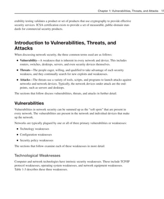 erability testing validates a product or set of products that use cryptography to provide effective
security services. ICSA certification exists to provide a set of measurable, public-domain stan-
dards for commercial security products.
Introduction to Vulnerabilities, Threats, and
Attacks
When discussing network security, the three common terms used are as follows:
■ Vulnerability—A weakness that is inherent in every network and device. This includes
routers, switches, desktops, servers, and even security devices themselves.
■ Threats—The people eager, willing, and qualified to take advantage of each security
weakness, and they continually search for new exploits and weaknesses.
■ Attacks—The threats use a variety of tools, scripts, and programs to launch attacks against
networks and network devices. Typically, the network devices under attack are the end-
points, such as servers and desktops.
The sections that follow discuss vulnerabilities, threats, and attacks in further detail.
Vulnerabilities
Vulnerabilities in network security can be summed up as the “soft spots” that are present in
every network. The vulnerabilities are present in the network and individual devices that make
up the network.
Networks are typically plagued by one or all of three primary vulnerabilities or weaknesses:
■ Technology weaknesses
■ Configuration weaknesses
■ Security policy weaknesses
The sections that follow examine each of these weaknesses in more detail.
Technological Weaknesses
Computer and network technologies have intrinsic security weaknesses. These include TCP/IP
protocol weaknesses, operating system weaknesses, and network equipment weaknesses.
Table 1-3 describes these three weaknesses.
Chapter 1: Vulnerabilities, Threats, and Attacks 17
02_162501s1i.qxd 9/7/06 11:04 AM Page 17
 