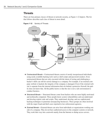 Threats
There are four primary classes of threats to network security, as Figure 1-12 depicts. The list
that follows describes each class of threat in more detail.
Figure 1-12 Variety of Threats
■ Unstructured threats—Unstructured threats consist of mostly inexperienced individuals
using easily available hacking tools such as shell scripts and password crackers. Even
unstructured threats that are only executed with the intent of testing and challenging a
hacker’s skills can still do serious damage to a company. For example, if an external com-
pany website is hacked, the integrity of the company is damaged. Even if the external web-
site is separate from the internal information that sits behind a protective firewall, the pub-
lic does not know that. All the public knows is that the site is not a safe environment to
conduct business.
■ Structured threats— Structured threats come from hackers who are more highly motivated
and technically competent. These people know system vulnerabilities and can understand
and develop exploit code and scripts. They understand, develop, and use sophisticated
hacking techniques to penetrate unsuspecting businesses. These groups are often involved
with the major fraud and theft cases reported to law enforcement agencies.
■ External threats—External threats can arise from individuals or organizations working out-
side of a company. They do not have authorized access to the computer systems or network.
They work their way into a network mainly from the Internet or dialup access servers.
20 Network Security 1 and 2 Companion Guide
Internet
Unstructured
Threat
Compromised
Host
Structured
Threat
External
Threat
Internal
Threat
02_162501s1i.qxd 9/7/06 11:04 AM Page 20
 