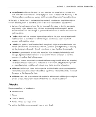 ■ Internal threats—Internal threats occur when someone has authorized access to the net-
work with either an account on a server or physical access to the network. According to the
FBI, internal access and misuse account for 60 percent to 80 percent of reported incidents.
As the types of threats, attacks, and exploits have evolved, various terms have been coined to
describe different groups of individuals. Some of the most common terms are as follows:
■ Hacker—Hacker is a general term that has historically been used to describe a computer
programming expert. More recently, this term is commonly used in a negative way to
describe an individual who attempts to gain unauthorized access to network resources with
malicious intent.
■ Cracker—Cracker is the term that is generally regarded as the more accurate word that is
used to describe an individual who attempts to gain unauthorized access to network
resources with malicious intent.
■ Phreaker—A phreaker is an individual who manipulates the phone network to cause it to
perform a function that is normally not allowed. A common goal of phreaking is breaking
into the phone network, usually through a payphone, to make free long-distance calls.
■ Spammer—A spammer is an individual who sends large numbers of unsolicited e-mail
messages. Spammers often use viruses to take control of home computers to use these
computers to send out their bulk messages.
■ Phisher—A phisher uses e-mail or other means in an attempt to trick others into providing
sensitive information, such as credit card numbers or passwords. The phisher masquerades
as a trusted party that would have a legitimate need for the sensitive information.
■ White hat—White hat is a term used to describe individuals who use their abilities to find
vulnerabilities in systems or networks and then report these vulnerabilities to the owners of
the system so that they can be fixed.
■ Black hat—Black hat is another term for individuals who use their knowledge of computer
systems to break into systems or networks that they are not authorized to use.
Attacks
Four primary classes of attacks exist:
■ Reconnaissance
■ Access
■ Denial of service
■ Worms, viruses, and Trojan horses
The sections that follow cover each attack class in more detail.
Chapter 1: Vulnerabilities, Threats, and Attacks 21
02_162501s1i.qxd 9/7/06 11:04 AM Page 21
 