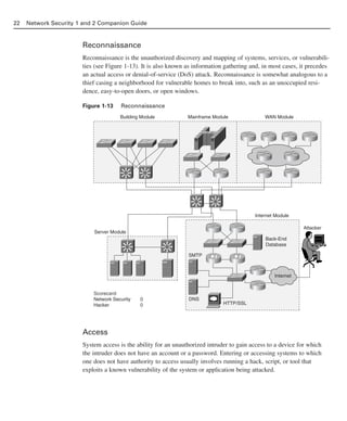 Reconnaissance
Reconnaissance is the unauthorized discovery and mapping of systems, services, or vulnerabili-
ties (see Figure 1-13). It is also known as information gathering and, in most cases, it precedes
an actual access or denial-of-service (DoS) attack. Reconnaissance is somewhat analogous to a
thief casing a neighborhood for vulnerable homes to break into, such as an unoccupied resi-
dence, easy-to-open doors, or open windows.
Figure 1-13 Reconnaissance
Access
System access is the ability for an unauthorized intruder to gain access to a device for which
the intruder does not have an account or a password. Entering or accessing systems to which
one does not have authority to access usually involves running a hack, script, or tool that
exploits a known vulnerability of the system or application being attacked.
22 Network Security 1 and 2 Companion Guide
Server Module
Internet
Building Module Mainframe Module WAN Module
Scorecard:
Network Security
Hacker
0
0
Internet Module
Back-End
Database
SMTP
DNS
HTTP/SSL
Attacker
02_162501s1i.qxd 9/7/06 11:04 AM Page 22
 