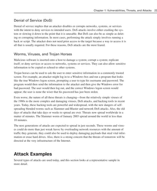 Denial of Service (DoS)
Denial of service implies that an attacker disables or corrupts networks, systems, or services
with the intent to deny services to intended users. DoS attacks involve either crashing the sys-
tem or slowing it down to the point that it is unusable. But DoS can also be as simple as delet-
ing or corrupting information. In most cases, performing the attack simply involves running a
hack or script. The attacker does not need prior access to the target because a way to access it is
all that is usually required. For these reasons, DoS attacks are the most feared.
Worms, Viruses, and Trojan Horses
Malicious software is inserted onto a host to damage a system; corrupt a system; replicate
itself; or deny services or access to networks, systems or services. They can also allow sensitive
information to be copied or echoed to other systems.
Trojan horses can be used to ask the user to enter sensitive information in a commonly trusted
screen. For example, an attacker might log in to a Windows box and run a program that looks
like the true Windows logon screen, prompting a user to type his username and password. The
program would then send the information to the attacker and then give the Windows error for
bad password. The user would then log out, and the correct Windows logon screen would
appear; the user is none the wiser that his password has just been stolen.
Even worse, the nature of all these threats is changing—from the relatively simple viruses of
the 1980s to the more complex and damaging viruses, DoS attacks, and hacking tools in recent
years. Today, these hacking tools are powerful and widespread, with the new dangers of self-
spreading blended worms such as Slammer and Blaster and network DoS attacks. Also, the old
days of attacks that take days or weeks to spread are over. Threats now spread worldwide in a
matter of minutes. The Slammer worm of January 2003 spread around the world in less than
10 minutes.
The next generations of attacks are expected to spread in just seconds. These worms and virus-
es could do more than just wreak havoc by overloading network resources with the amount of
traffic they generate, they could also be used to deploy damaging payloads that steal vital infor-
mation or erase hard drives. Also, there is a strong concern that the threats of tomorrow will be
directed at the very infrastructure of the Internet.
Attack Examples
Several types of attacks are used today, and this section looks at a representative sample in
more detail.
Chapter 1: Vulnerabilities, Threats, and Attacks 23
02_162501s1i.qxd 9/7/06 11:04 AM Page 23
 