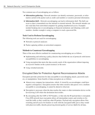 Two common uses of eavesdropping are as follows:
■ Information gathering—Network intruders can identify usernames, passwords, or infor-
mation carried in the packet such as credit card numbers or sensitive personal information.
■ Information theft—Network eavesdropping can lead to information theft. The theft can
occur as data is transmitted over the internal or external network. The network intruder can
also steal data from networked computers by gaining unauthorized access. Examples
include breaking into or eavesdropping on financial institutions and obtaining credit card
numbers. Another example is using a computer to crack a password file.
Tools Used to Perform Eavesdropping
The following tools are used for eavesdropping:
■ Network or protocol analyzers
■ Packet capturing utilities on networked computers
Methods to Counteract Eavesdropping
Three of the most effective methods for counteracting eavesdropping are as follows:
■ Implementing and enforcing a policy directive that forbids the use of protocols with known
susceptibilities to eavesdropping
■ Using encryption that meets the data security needs of the organization without imposing
an excessive burden on the system resources or the users
■ Using switched networks
Encrypted Data for Protection Against Reconnaissance Attacks
Encryption provides protection for data susceptible to eavesdropping attacks, password crack-
ers, or manipulation. Some benefits of data encryption are as follows:
■ Almost every company has transactions, which, if viewed by an eavesdropper, could have
negative consequences. Encryption ensures that when sensitive data passes over a medium
susceptible to eavesdropping, it cannot be altered or observed.
■ Decryption is necessary when the data reaches the router or other termination device on the
far-receiving LAN where the destination host resides.
■ By encrypting after the UDP or TCP headers, so that only the IP payload data is encrypted,
Cisco IOS network-layer encryption allows all intermediate routers and switches to for-
ward the traffic as they would any other IP packets. Payload-only encryption allows flow
switching and all access list features to work with the encrypted traffic just as they would
with plain text traffic, thereby preserving desired quality of service (QoS) for all data.
26 Network Security 1 and 2 Companion Guide
02_162501s1i.qxd 9/7/06 11:04 AM Page 26
 