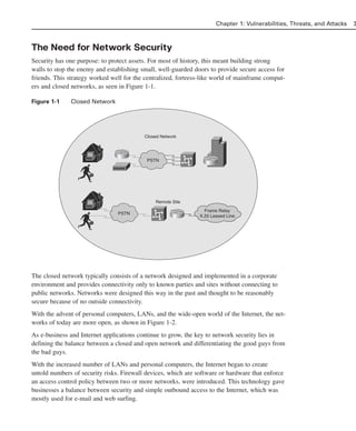 The Need for Network Security
Security has one purpose: to protect assets. For most of history, this meant building strong
walls to stop the enemy and establishing small, well-guarded doors to provide secure access for
friends. This strategy worked well for the centralized, fortress-like world of mainframe comput-
ers and closed networks, as seen in Figure 1-1.
Figure 1-1 Closed Network
The closed network typically consists of a network designed and implemented in a corporate
environment and provides connectivity only to known parties and sites without connecting to
public networks. Networks were designed this way in the past and thought to be reasonably
secure because of no outside connectivity.
With the advent of personal computers, LANs, and the wide-open world of the Internet, the net-
works of today are more open, as shown in Figure 1-2.
As e-business and Internet applications continue to grow, the key to network security lies in
defining the balance between a closed and open network and differentiating the good guys from
the bad guys.
With the increased number of LANs and personal computers, the Internet began to create
untold numbers of security risks. Firewall devices, which are software or hardware that enforce
an access control policy between two or more networks, were introduced. This technology gave
businesses a balance between security and simple outbound access to the Internet, which was
mostly used for e-mail and web surfing.
Chapter 1: Vulnerabilities, Threats, and Attacks 3
Closed Network
PSTN
PSTN
Frame Relay
X.25 Leased Line
Remote Site
02_162501s1i.qxd 9/7/06 11:04 AM Page 3
 