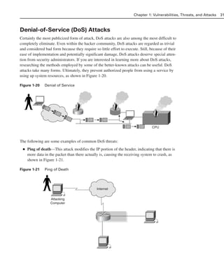 Denial-of-Service (DoS) Attacks
Certainly the most publicized form of attack, DoS attacks are also among the most difficult to
completely eliminate. Even within the hacker community, DoS attacks are regarded as trivial
and considered bad form because they require so little effort to execute. Still, because of their
ease of implementation and potentially significant damage, DoS attacks deserve special atten-
tion from security administrators. If you are interested in learning more about DoS attacks,
researching the methods employed by some of the better-known attacks can be useful. DoS
attacks take many forms. Ultimately, they prevent authorized people from using a service by
using up system resources, as shown in Figure 1-20.
Figure 1-20 Denial of Service
The following are some examples of common DoS threats:
■ Ping of death—This attack modifies the IP portion of the header, indicating that there is
more data in the packet than there actually is, causing the receiving system to crash, as
shown in Figure 1-21.
Figure 1-21 Ping of Death
Chapter 1: Vulnerabilities, Threats, and Attacks 31
CPU
Attacking
Computer
Internet
02_162501s1i.qxd 9/7/06 11:04 AM Page 31
 