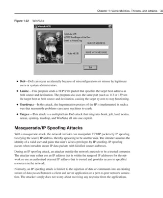 Figure 1-22 WinNuke
■ DoS—DoS can occur accidentally because of misconfigurations or misuse by legitimate
users or system administrators.
■ Land.c—This program sends a TCP SYN packet that specifies the target host address as
both source and destination. The program also uses the same port (such as 113 or 139) on
the target host as both source and destination, causing the target system to stop functioning.
■ Teardrop.c—In this attack, the fragmentation process of the IP is implemented in such a
way that reassembly problems can cause machines to crash.
■ Targa.c—This attack is a multiplatform DoS attack that integrates bonk, jolt, land, nestea,
netear, syndrop, teardrop, and WinNuke all into one exploit.
Masquerade/IP Spoofing Attacks
With a masquerade attack, the network intruder can manipulate TCP/IP packets by IP spoofing,
falsifying the source IP address, thereby appearing to be another user. The intruder assumes the
identity of a valid user and gains that user’s access privileges by IP spoofing. IP spoofing
occurs when intruders create IP data packets with falsified source addresses.
During an IP spoofing attack, an attacker outside the network pretends to be a trusted computer.
The attacker may either use an IP address that is within the range of IP addresses for the net-
work or use an authorized external IP address that is trusted and provides access to specified
resources on the network.
Normally, an IP spoofing attack is limited to the injection of data or commands into an existing
stream of data passed between a client and server application or a peer-to-peer network connec-
tion. The attacker simply does not worry about receiving any response from the applications.
Chapter 1: Vulnerabilities, Threats, and Attacks 33
02_162501s1i.qxd 9/7/06 11:04 AM Page 33
 