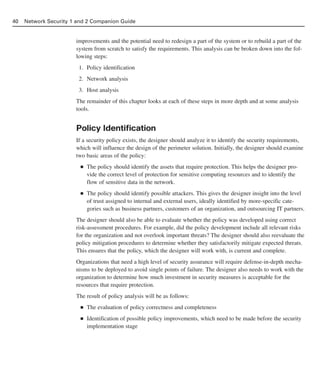 improvements and the potential need to redesign a part of the system or to rebuild a part of the
system from scratch to satisfy the requirements. This analysis can be broken down into the fol-
lowing steps:
1. Policy identification
2. Network analysis
3. Host analysis
The remainder of this chapter looks at each of these steps in more depth and at some analysis
tools.
Policy Identification
If a security policy exists, the designer should analyze it to identify the security requirements,
which will influence the design of the perimeter solution. Initially, the designer should examine
two basic areas of the policy:
■ The policy should identify the assets that require protection. This helps the designer pro-
vide the correct level of protection for sensitive computing resources and to identify the
flow of sensitive data in the network.
■ The policy should identify possible attackers. This gives the designer insight into the level
of trust assigned to internal and external users, ideally identified by more-specific cate-
gories such as business partners, customers of an organization, and outsourcing IT partners.
The designer should also be able to evaluate whether the policy was developed using correct
risk-assessment procedures. For example, did the policy development include all relevant risks
for the organization and not overlook important threats? The designer should also reevaluate the
policy mitigation procedures to determine whether they satisfactorily mitigate expected threats.
This ensures that the policy, which the designer will work with, is current and complete.
Organizations that need a high level of security assurance will require defense-in-depth mecha-
nisms to be deployed to avoid single points of failure. The designer also needs to work with the
organization to determine how much investment in security measures is acceptable for the
resources that require protection.
The result of policy analysis will be as follows:
■ The evaluation of policy correctness and completeness
■ Identification of possible policy improvements, which need to be made before the security
implementation stage
40 Network Security 1 and 2 Companion Guide
02_162501s1i.qxd 9/7/06 11:04 AM Page 40
 