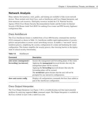 Network Analysis
Many industry best practices, tools, guides, and training are available to help secure network
devices. These include tools from Cisco, such as AutoSecure and Cisco Output Interpreter, and
from numerous web resources. Third-party resources include the U.S. National Security
Agency (NSA) Cisco Router Security Recommendation Guides and the Center for Internet
Security (CIS) Router Audit Tool (RAT) for auditing Cisco router and PIX Security Appliance
configuration files.
Cisco AutoSecure
The Cisco AutoSecure feature is enabled from a Cisco IOS Security command-line interface
(CLI) command, as shown in Table 1-6. AutoSecure enables rapid implementation of security
policies and procedures to ensure secure networking services. It enables a “one-touch” device
lockdown process, simplifying the security configuration of a router and hardening the router
configuration. This feature simplifies the security process, thus lowering barriers to the deploy-
ment of critical security functionality.
Table 1-6 AutoSecure
Command Description
auto secure [management | Secures the management and forwarding planes of the router.
forwarding] [no-interact] Applying the management keyword dictates that only the
management plane will be secured.
Applying the forwarding keyword dictates that only the
forwarding plane will be secured.
The no-interact option dictates that the user will not be
prompted for any interactive configurations.
show auto secure config Displays all configurations commands that have been added as
part of the AutoSecure configuration.
Cisco Output Interpreter
The Cisco Output Interpreter (see Figure 1-28) is a troubleshooting tool that report potential
problems by analyzing supported show command output. The Output Interpreter is available at
the Cisco website to users with a valid Cisco.com.
Chapter 1: Vulnerabilities, Threats, and Attacks 41
02_162501s1i.qxd 9/7/06 11:04 AM Page 41
 