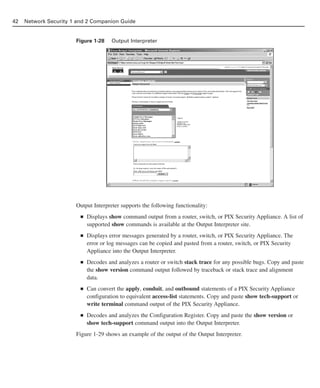 Figure 1-28 Output Interpreter
Output Interpreter supports the following functionality:
■ Displays show command output from a router, switch, or PIX Security Appliance. A list of
supported show commands is available at the Output Interpreter site.
■ Displays error messages generated by a router, switch, or PIX Security Appliance. The
error or log messages can be copied and pasted from a router, switch, or PIX Security
Appliance into the Output Interpreter.
■ Decodes and analyzes a router or switch stack trace for any possible bugs. Copy and paste
the show version command output followed by traceback or stack trace and alignment
data.
■ Can convert the apply, conduit, and outbound statements of a PIX Security Appliance
configuration to equivalent access-list statements. Copy and paste show tech-support or
write terminal command output of the PIX Security Appliance.
■ Decodes and analyzes the Configuration Register. Copy and paste the show version or
show tech-support command output into the Output Interpreter.
Figure 1-29 shows an example of the output of the Output Interpreter.
42 Network Security 1 and 2 Companion Guide
02_162501s1i.qxd 9/7/06 11:04 AM Page 42
 