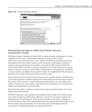 Figure 1-29 Output Interpreter Results
National Security Agency (NSA) Cisco Router Security
Configuration Guides
The Router Security Configuration Guide (RSCG) contains principles and guidance for secure
configuration of IP routers, with detailed instructions for Cisco Systems routers
(http://www.nsa.gov/snac/routers/cisco_scg-1.1b.pdf). The RSCG was used extensively in the
development of the Cisco Router Security course. This guide was developed in response to
numerous questions and requests for assistance received by the NSA System and Network
Attack Center (SNAC). The topics covered in the guide were selected on the basis of customer
interest, community consensus, and the SNAC’s background in securing networks. The RSCG
is a large, detailed, yet readable and accessible document. It is supplemented with an Executive
Summary Card, a quick checklist for securing your Cisco router.
Routers direct and control much of the data flowing across computer networks. The RSCG pro-
vides technical guidance intended to help network administrators and security officers improve
the security of their networks. Using the information presented here, you can configure your
routers to control access, resist attacks, shield other network components, and even protect the
integrity and confidentiality of network traffic.
The goal for this guide is a simple one: improve the security provided by routers on U.S. gov-
ernment operational networks.
The RSCG document is only a guide to recommended security settings for IP routers, particu-
larly routers running Cisco IOS Software Release 11 and 12. It is not meant to replace well-
designed policy or sound judgment. The guide does not address site-specific configuration
issues. Care must be taken when implementing the security steps specified in this guide. Ensure
that all security steps and procedures chosen from this guide are thoroughly tested and
reviewed prior to implementing them on an operational network.
Chapter 1: Vulnerabilities, Threats, and Attacks 43
02_162501s1i.qxd 9/7/06 11:04 AM Page 43
 