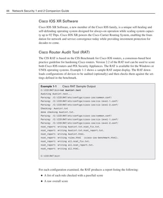 Cisco IOS XR Software
Cisco IOS XR Software, a new member of the Cisco IOS family, is a unique self-healing and
self-defending operating system designed for always-on operation while scaling system capaci-
ty up to 92 Tbps. Cisco IOS XR powers the Cisco Carrier Routing System, enabling the foun-
dation for network and service convergence today while providing investment protection for
decades to come.
Cisco Router Audit Tool (RAT)
The CIS RAT is based on the CIS Benchmark for Cisco IOS routers, a consensus-based best
practice guideline for hardening Cisco routers. Version 2.2 of the RAT tool can be used to score
both Cisco IOS routers and PIX Security Appliances. The RAT is available for the Windows or
UNIX operating systems. Example 1-1 shows a sample RAT output display. The RAT down-
loads configurations of devices to be audited (optionally) and then checks them against the set-
tings defined in the benchmark.
For each configuration examined, the RAT produces a report listing the following:
■ A list of each rule checked with a pass/fail score
■ A raw overall score
44 Network Security 1 and 2 Companion Guide
Example 1-1 Cisco RAT Sample Output
C:CISRATbin>rat Austin1.text
Auditing Austin1.text...
Parsing: /C:CISRAT/etc/configs/cisco-ios/common.conf/
Parsing: /C:CISRAT/etc/configs/cisco-ios/cis-level-1.conf/
Parsing: /C:CISRAT/etc/configs/cisco-ios/cis-level-2.conf/
Checking: Austin1.txt
done checking Austin1.txt.
Parsing: /C:CISRAT/etc/configs/cisco-ios/common.conf/
Parsing: /C:CISRAT/etc/configs/cisco-ios/cis-level-1.conf/
Parsing: /C:CISRAT/etc/configs/cisco-ios/cis-level-2.conf/
ncat_report: writing Austin1.txt.ncat_fix.txt.
ncat_report: writing Austin1.txt.ncat_report.txt.
ncat_report: writing Austin1.html.
ncat_report: writing rules.html (cisco-ios-benchmark.html).
ncat_report: writing all.ncat_fix.txt.
ncat_report: writing all.ncat_report.txt.
ncat_report: writing all.html.
C:CISRATbin>
02_162501s1i.qxd 9/7/06 11:04 AM Page 44
 