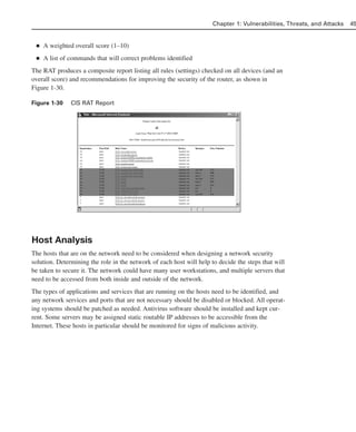 ■ A weighted overall score (1–10)
■ A list of commands that will correct problems identified
The RAT produces a composite report listing all rules (settings) checked on all devices (and an
overall score) and recommendations for improving the security of the router, as shown in
Figure 1-30.
Figure 1-30 CIS RAT Report
Host Analysis
The hosts that are on the network need to be considered when designing a network security
solution. Determining the role in the network of each host will help to decide the steps that will
be taken to secure it. The network could have many user workstations, and multiple servers that
need to be accessed from both inside and outside of the network.
The types of applications and services that are running on the hosts need to be identified, and
any network services and ports that are not necessary should be disabled or blocked. All operat-
ing systems should be patched as needed. Antivirus software should be installed and kept cur-
rent. Some servers may be assigned static routable IP addresses to be accessible from the
Internet. These hosts in particular should be monitored for signs of malicious activity.
Chapter 1: Vulnerabilities, Threats, and Attacks 45
02_162501s1i.qxd 9/7/06 11:04 AM Page 45
 