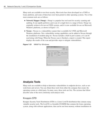 Many tools are available to test host security. Most tools have been developed on a UNIX or
Linux platform, and some of them have now been ported to other operating systems. Two of the
most common tools are as follows:
■ Network Mapper (Nmap)—Nmap is a popular free tool used for security scanning and
auditing. It can rapidly perform a port scan of a single host or a range of hosts. Nmap was
originally written to be run on UNIX systems, and it is now available for use on Microsoft
Windows platforms, as shown in Figure 1-31.
■ Nessus—Nessus is a vulnerability scanner that is available for UNIX and Microsoft
Windows platforms. New vulnerability testing capabilities can be added to Nessus through
the installation of modular plug-ins. Nessus includes a built-in port scanner, or it can be
used along with Nmap. When the Nessus scan is finished, a report is created. This report
displays the results of the scan and provides steps to mitigate vulnerabilities.
Figure 1-31 NMAP for Windows
Analysis Tools
Many tools are available to help to determine vulnerabilities in endpoint devices, such as net-
work hosts and servers. You can obtain these tools from either the company that creates the
operating system or a third party. In many cases, these tools are free. The sections that follow
describe some of the most commonly used analysis tools.
Knoppix STD
Knoppix Security Tools Distribution (STD) is a Linux LiveCD distribution that contains many
valuable security tools. The LiveCD is a bootable CD-ROM that contains the Linux operating
system, along with software applications, that can be run from memory without installation on
46 Network Security 1 and 2 Companion Guide
02_162501s1i.qxd 9/7/06 11:04 AM Page 46
 