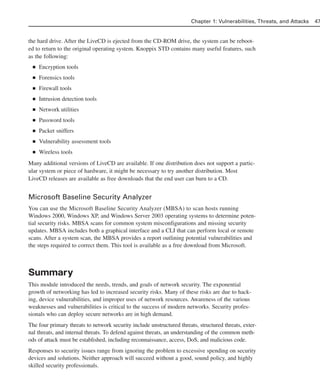 the hard drive. After the LiveCD is ejected from the CD-ROM drive, the system can be reboot-
ed to return to the original operating system. Knoppix STD contains many useful features, such
as the following:
■ Encryption tools
■ Forensics tools
■ Firewall tools
■ Intrusion detection tools
■ Network utilities
■ Password tools
■ Packet sniffers
■ Vulnerability assessment tools
■ Wireless tools
Many additional versions of LiveCD are available. If one distribution does not support a partic-
ular system or piece of hardware, it might be necessary to try another distribution. Most
LiveCD releases are available as free downloads that the end user can burn to a CD.
Microsoft Baseline Security Analyzer
You can use the Microsoft Baseline Security Analyzer (MBSA) to scan hosts running
Windows 2000, Windows XP, and Windows Server 2003 operating systems to determine poten-
tial security risks. MBSA scans for common system misconfigurations and missing security
updates. MBSA includes both a graphical interface and a CLI that can perform local or remote
scans. After a system scan, the MBSA provides a report outlining potential vulnerabilities and
the steps required to correct them. This tool is available as a free download from Microsoft.
Summary
This module introduced the needs, trends, and goals of network security. The exponential
growth of networking has led to increased security risks. Many of these risks are due to hack-
ing, device vulnerabilities, and improper uses of network resources. Awareness of the various
weaknesses and vulnerabilities is critical to the success of modern networks. Security profes-
sionals who can deploy secure networks are in high demand.
The four primary threats to network security include unstructured threats, structured threats, exter-
nal threats, and internal threats. To defend against threats, an understanding of the common meth-
ods of attack must be established, including reconnaissance, access, DoS, and malicious code.
Responses to security issues range from ignoring the problem to excessive spending on security
devices and solutions. Neither approach will succeed without a good, sound policy, and highly
skilled security professionals.
Chapter 1: Vulnerabilities, Threats, and Attacks 47
02_162501s1i.qxd 9/7/06 11:04 AM Page 47
 