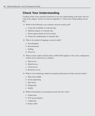 48 Network Security 1 and 2 Companion Guide
Check Your Understanding
Complete all the review questions listed here to test your understanding of the topics and con-
cepts in this chapter. Answers are listed in Appendix A, “Check Your Understanding Answer
Key.”
1. Which of the following is not a primary network security goal?
a. Assure the availability of corporate data
b. Maintain integrity of corporate data
c. Protect against denial-of-service attacks
d. Protect the confidentiality of corporate data
2. What is the method of mapping a network called?
a. Eavesdropping
b. Reconnaissance
c. Sniffing
d. Discovery
3. Which security model would describe a CISCO PIX Appliance with a basic configuration
without access control lists or conduits?
a. Open access
b. Hybrid access
c. Closed access
d. Restrictive access
4. What is a low-technology method of acquiring information for future network attacks?
a. Man-in-the-middle
b. Social engineering
c. Back doors
d. Masquerade
e. Graffiti
5. Which will introduce an inconspicuous back door into a host?
a. Trojan horse
b. TCP session hijacker
c. LophtCrack
d. Packet sniffer
02_162501s1i.qxd 9/7/06 11:04 AM Page 48
 