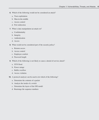 6. Which of the following would not be considered an attack?
a. Trust exploitation
b. Man-in-the-middle
c. Access control
d. Port redirection
7. What is data manipulation an attack on?
a. Confidentiality
b. Integrity
c. Authentication
d. Access
8. What would not be considered part of the security policy?
a. Remote access
b. Access control
c. Employee comfort
d. Password length
9. Which of the following is not likely to cause a denial-of-service attack?
a. SYN flood
b. Power outage
c. Buffer overflow
d. Access violation
10. A protocol analyzer can be used to do which of the following?
a. Determine the contents of a packet
b. Analyze the inside of a switch
c. Determine the layers of the OSI model
d. Rearrange the sequence numbers
Chapter 1: Vulnerabilities, Threats, and Attacks 49
02_162501s1i.qxd 9/7/06 11:04 AM Page 49
 
