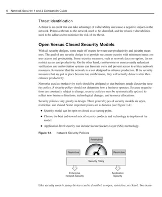 Threat Identification
A threat is an event that can take advantage of vulnerability and cause a negative impact on the
network. Potential threats to the network need to be identified, and the related vulnerabilities
need to be addressed to minimize the risk of the threat.
Open Versus Closed Security Models
With all security designs, some trade-off occurs between user productivity and security meas-
ures. The goal of any security design is to provide maximum security with minimum impact on
user access and productivity. Some security measures, such as network data encryption, do not
restrict access and productivity. On the other hand, cumbersome or unnecessarily redundant
verification and authorization systems can frustrate users and prevent access to critical network
resources. Remember that the network is a tool designed to enhance production. If the security
measures that are put in place become too cumbersome, they will actually detract rather then
enhance productivity.
Networks used as productivity tools should be designed so that business needs dictate the secu-
rity policy. A security policy should not determine how a business operates. Because organiza-
tions are constantly subject to change, security policies must be systematically updated to
reflect new business directions, technological changes, and resource allocations.
Security policies vary greatly in design. Three general types of security models are open,
restrictive, and closed. Some important points are as follows (see Figure 1-4):
■ Security model can be open or closed as a starting point.
■ Choose the best end-to-end mix of security products and technology to implement the
model.
■ Application-level security can include Secure Sockets Layer (SSL) technology.
Figure 1-4 Network Security Policies
Like security models, many devices can be classified as open, restrictive, or closed. For exam-
6 Network Security 1 and 2 Companion Guide
Restrictive
Restrictive
Restrictive
Security Policy
Enterprise
Network Security
Application
Security
02_162501s1i.qxd 9/7/06 11:04 AM Page 6
 