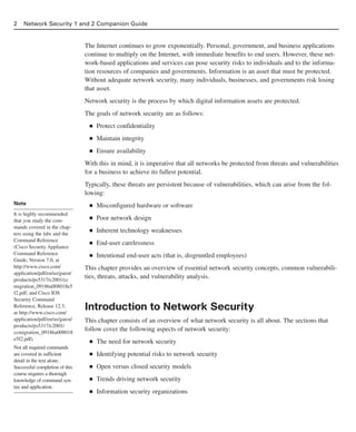 2 Network Security 1 and 2 Companion Guide
The Internet continues to grow exponentially. Personal, government, and business applications
continue to multiply on the Internet, with immediate benefits to end users. However, these net-
work-based applications and services can pose security risks to individuals and to the informa-
tion resources of companies and governments. Information is an asset that must be protected.
Without adequate network security, many individuals, businesses, and governments risk losing
that asset.
Network security is the process by which digital information assets are protected.
The goals of network security are as follows:
■ Protect confidentiality
■ Maintain integrity
■ Ensure availability
With this in mind, it is imperative that all networks be protected from threats and vulnerabilities
for a business to achieve its fullest potential.
Typically, these threats are persistent because of vulnerabilities, which can arise from the fol-
lowing:
■ Misconfigured hardware or software
■ Poor network design
■ Inherent technology weaknesses
■ End-user carelessness
■ Intentional end-user acts (that is, disgruntled employees)
This chapter provides an overview of essential network security concepts, common vulnerabili-
ties, threats, attacks, and vulnerability analysis.
Introduction to Network Security
This chapter consists of an overview of what network security is all about. The sections that
follow cover the following aspects of network security:
■ The need for network security
■ Identifying potential risks to network security
■ Open versus closed security models
■ Trends driving network security
■ Information security organizations
Note
It is highly recommended
that you study the com-
mands covered in the chap-
ters using the labs and the
Command Reference
(Cisco Security Appliance
Command Reference
Guide, Version 7.0, at
http://www.cisco.com/
application/pdf/en/us/guest/
products/ps5317/c2001/cc
migration_09186a008018e5
f2.pdf; and Cisco IOS
Security Command
Reference, Release 12.3,
at http://www.cisco.com/
application/pdf/en/us/guest/
products/ps5317/c2001/
ccmigration_09186a008018
e5f2.pdf).
Not all required commands
are covered in sufficient
detail in the text alone.
Successful completion of this
course requires a thorough
knowledge of command syn-
tax and application.
02_162501s1i.qxd 9/7/06 11:04 AM Page 2
 
