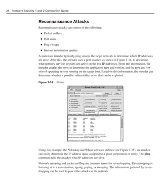Reconnaissance Attacks
Reconnaissance attacks can consist of the following:
■ Packet sniffers
■ Port scans
■ Ping sweeps
■ Internet information queries
A malicious intruder typically ping sweeps the target network to determine which IP addresses
are alive. After this, the intruder uses a port scanner, as shown in Figure 1-14, to determine
what network services or ports are active on the live IP addresses. From this information, the
intruder queries the ports to determine the application type and version, and the type and ver-
sion of operating system running on the target host. Based on this information, the intruder can
determine whether a possible vulnerability exists that can be exploited.
Figure 1-14 Nmap
Using, for example, the Nslookup and Whois software utilities (see Figure 1-15), an attacker
can easily determine the IP address space assigned to a given corporation or entity. The ping
command tells the attacker what IP addresses are alive.
Network snooping and packet sniffing are common terms for eavesdropping. Eavesdropping is
listening in to a conversation, spying, prying, or snooping. The information gathered by eaves-
dropping can be used to pose other attacks to the network.
24 Network Security 1 and 2 Companion Guide
02_162501s1i.qxd 9/7/06 11:04 AM Page 24
 