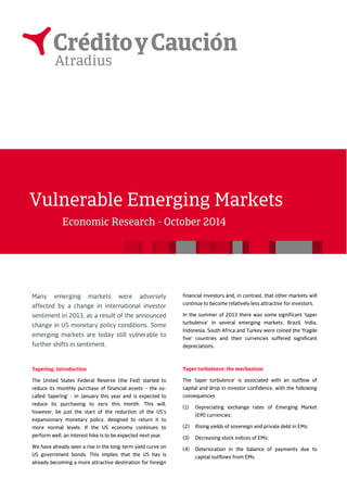 Many emerging markets were adversely 
affected by a change in international investor 
sentiment in 2013, as a result of the announced 
change in US monetary policy conditions. Some 
emerging markets are today still vulnerable to 
further shifts in sentiment. 
Tapering: introduction 
The United States Federal Reserve (the Fed) started to 
reduce its monthly purchase of financial assets – the so-called 
‘tapering’ - in January this year and is expected to 
reduce its purchasing to zero this month. This will, 
however, be just the start of the reduction of the US’s 
expansionary monetary policy, designed to return it to 
more normal levels. If the US economy continues to 
perform well, an interest hike is to be expected next year. 
We have already seen a rise in the long-term yield curve on 
US government bonds. This implies that the US has is 
already becoming a more attractive destination for foreign 
financial investors and, in contrast, that other markets will 
continue to become relatively less attractive for investors. 
In the summer of 2013 there was some significant ‘taper 
turbulence’ in several emerging markets. Brazil, India, 
Indonesia, South Africa and Turkey were coined the ‘fragile 
five’ countries and their currencies suffered significant 
depreciations. 
Taper turbulence: the mechanism 
The ‘taper turbulence’ is associated with an outflow of 
capital and drop in investor confidence, with the following 
consequences: 
(1) Depreciating exchange rates of Emerging Market 
(EM) currencies; 
(2) Rising yields of sovereign and private debt in EMs; 
(3) Decreasing stock indices of EMs; 
(4) Deterioration in the balance of payments due to 
capital outflows from EMs. 
Vulnerable Emerging Markets 
Economic Research - October 2014 
 