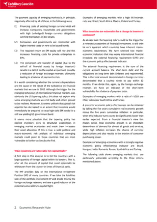 2 Economic Research Note 
The payment capacity of emerging markets is, in principle, 
negatively affected by all of these, in the following ways: 
(1) Financing costs of existing foreign currency debt will 
increase. Companies, households and governments 
with high (unhedged) foreign currency obligations 
will find themselves in dire straits. 
(2) Companies and governments are confronted with 
higher interest costs on new to be issued bonds. 
(3) The required return on EM equity will rise and this 
increases financing costs for private enterprises in 
EMs. 
(4) The conversion and transfer of capital (due to the 
sell-off of financial assets by foreign investors) 
results in a deficit on the capital account and possibly 
a reduction of foreign exchange reserves: ultimately 
leading to a balance of payments crisis. 
It is worth considering whether the currency depreciations 
are the cause or the result of the turbulence on financial 
markets that we saw in 2013. Although the trigger for the 
changing behaviour of international financial markets was 
obviously the US tapering policy, this does not explain why 
some emerging markets were hit badly and others proved 
to be resilient. Moreover, it seems unlikely that global risk 
appetite has decreased to an extent that investors would 
immediately be prepared to swap high yield EM bonds for a 
still low yielding US government bond. 
It seems more plausible that the tapering policy has 
opened investors’ eyes to structural weaknesses in 
emerging market economies and made them re-assess 
their asset allocation. If this is true, a solid political and 
macro-economic risk analysis of individual emerging 
markets could point to those countries that are most 
vulnerable to further actions by the Fed. 
What countries are vulnerable for capital flight? 
A first step in this analysis is to list the countries with a 
large quantity of foreign capital within its borders. This is, 
after all, the amount of capital that could potentially be 
withdrawn from the country in times of financial panic. 
The IMF provides data on the International Investment 
Position (IIP) of many countries. If we take the liabilities 
side of the portfolio investment IIP and divide this by the 
foreign exchange reserves, we have a good indicator of the 
potential vulnerability to capital flight. 
Examples of emerging markets with a high IIP/reserves 
ratio are: Brazil, South Africa, Mexico, Poland and Turkey. 
What countries are vulnerable for a change in investor’s 
sentiment? 
As already said, the tapering policy could be the trigger for 
a renewed assessment of financial investment. It will then 
be very apparent which countries have inherent macro-economic 
weaknesses. We have selected two macro-economic 
indicators that may worry international financial 
investors: the external financing requirement (EFR) and 
the economic policy effectiveness indicator. 
The external financing requirement is the sum of the 
current account balance, the short-term debt and the 
obligations on long-term debt (interest and repayments). 
This is the total amount denominated in foreign currency 
denominated that a country needs to pay within 12 
months. If we divide this, again, by the foreign exchange 
reserves we have an indicator of the short-term 
vulnerability for a balance of payment crisis. 
Examples of emerging markets with a ratio of >100% are 
Chile, Indonesia, South Africa and Turkey. 
A proxy for economic policy effectiveness can be obtained 
by taking the five years cumulative real economic growth 
minus the five years cumulative inflation: in particular, 
when this indicator turns out to be significantly lower than 
earlier expected. From a financial investor’s view this 
makes sense. Real economic growth is an important 
determinant of demand for almost all goods and services, 
while high inflation increases the chance of currency 
depreciations and also results in the erosion of consumer 
purchasing power. 
Examples of emerging economies with a strongly negative 
economic policy effectiveness indicator are: Brazil, 
Hungary, India, Romania, Russia, South Africa and Turkey. 
The following table shows emerging markets that are 
particularly vulnerable according to the three criteria 
mentioned above. 
 
