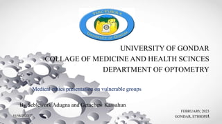 UNIVERSITY OF GONDAR
COLLAGE OF MEDICINE AND HEALTH SCINCES
DEPARTMENT OF OPTOMETRY
Medical ethics presentation on vulnerable groups
By Seblework Adugna and Getachew Kassahun
FEBRUARY, 2023
GONDAR, ETHIOPIA
1
11/16/2023
 