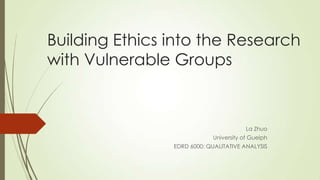 Building Ethics into the Research
with Vulnerable Groups
La Zhuo
University of Guelph
EDRD 6000: QUALITATIVE ANALYSIS
 
