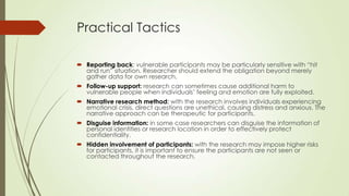 Practical Tactics
 Reporting back: vulnerable participants may be particularly sensitive with “hit
and run” situation. Researcher should extend the obligation beyond merely
gather data for own research.
 Follow-up support: research can sometimes cause additional harm to
vulnerable people when individuals‟ feeling and emotion are fully exploited.
 Narrative research method: with the research involves individuals experiencing
emotional crisis, direct questions are unethical, causing distress and anxious. The
narrative approach can be therapeutic for participants.
 Disguise information: in some case researchers can disguise the information of
personal identities or research location in order to effectively protect
confidentiality.
 Hidden involvement of participants: with the research may impose higher risks
for participants, it is important to ensure the participants are not seen or
contacted throughout the research.
 