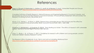 References
Biggs, H, Clough, R, Esterhuizen, L., Hatton, C., Levitt, M, & Rennie, C. (n.d.). Vulnerable People and Groups.
Retrieved from http://www.lancaster.ac.uk/researchethics/4-3-infcons.html
Canadian Institutes of Health Research, Natural Sciences and Engineering Research Council of Canada, and
Social Sciences and Humanities Research Council of Canada, Tri-Council Policy Statement: Ethical Conduct for
Research Involving Humans, December 2010.
Munro, E. R., Holmes, L., & Ward, H. (2005). Researching vulnerable groups: Ethical issues and the effective
conduct of research in local authorities. British Journal of Social Work, 35(7), 1023-1038.
Pittaway, E., Bartolomei, L., & Hugman, R. (2010). „Stop stealing our stories‟: The ethics of research with vulnerable
groups. Journal of Human Rights Practice, 2(2), 229-251.
Shaw, C., Brady, L. M., & Davey, C. (2011). Guidelines for research with children and young people. London:
National Children‟s Bureau Research Centre.
The Research Ethics Guidebook. (n.d.). Opt-in and opt-out sampling. Retrieved from
http://www.ethicsguidebook.ac.uk/Opt-in-and-opt-out-sampling-94
 