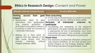 Ethics in Research Design: Consent and Power
Ethically Preferred Consent Process Practical Difficulties
Seeking access from gate
keepers
 Researchers need to gain
permissions from gatekeepers
(e.g. parents, guardians or
authorized third parties) before in
a position to seek the consent of
vulnerable individuals.
 Relying on a third party or
agency that are already in the
field could ensure that the
process maintains ethical
integrity (Melrose, 2002).
Time consuming
 It may require several layers of consent to access
to individuals. (Munro, Holmes & Ward, 2005).
Exclusion of individuals’ chances to
participate
 Considering the well-being of the research
participants, the gate keepers decide whether it
is appropriate for one to participate. Such time
consuming procedure may exclude vulnerable
individuals with great willingness to participate.
Power issue
 The exclusion of potential interested participant
may impose limitations on the final sample and
further impacts on the findings (Melrose, 2002).
The finding may serve the gate keeper‟s best.
 