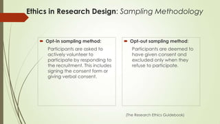 Ethics in Research Design: Sampling Methodology
 Opt-in sampling method:
Participants are asked to
actively volunteer to
participate by responding to
the recruitment. This includes
signing the consent form or
giving verbal consent.
 Opt-out sampling method:
Participants are deemed to
have given consent and
excluded only when they
refuse to participate.
(The Research Ethics Guidebook)
 
