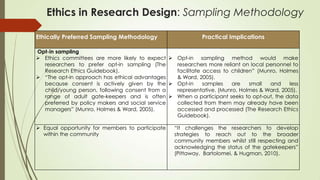 Ethics in Research Design: Sampling Methodology
Ethically Preferred Sampling Methodology Practical Implications
Opt-in sampling
 Ethics committees are more likely to expect
researchers to prefer opt-in sampling (The
Research Ethics Guidebook).
 “The opt-in approach has ethical advantages
because consent is actively given by the
child/young person, following consent from a
range of adult gate-keepers and is often
preferred by policy makers and social service
managers” (Munro, Holmes & Ward, 2005).
 Opt-in sampling method would make
researchers more reliant on local personnel to
facilitate access to children” (Munro, Holmes
& Ward, 2005).
 Opt-in samples are small and less
representative. (Munro, Holmes & Ward, 2005).
 When a participant seeks to opt-out, the data
collected from them may already have been
accessed and processed (The Research Ethics
Guidebook).
 Equal opportunity for members to participate
within the community
“It challenges the researchers to develop
strategies to reach out to the broader
community members whilst still respecting and
acknowledging the status of the gatekeepers”
(Pittaway, Bartolomei, & Hugman, 2010).
 