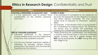 Ethics in Research Design: Confidentiality and Trust
Ethics Implications
Protecting confidentiality as researcher’s duty
 It is the researcher‟s duty to protect the
confidentiality of the sensitive personal
information.
Conflict of duties
 If the participant is considered by the researcher to
be at risk, the researcher has the obligation to protect
and inform relevant authorities. This may require
certain level of exposure of information. (Melrose,
2002).
 For example，in the situation which a young people‟s
life is threatened by ongoing abuse, the researcher
has forced duty to protect the participant by
breaking the confidentiality promise (Melrose, 2002).
Risks for vulnerable participants
 Individuals participate in the research
involves sensitive issues may face higher level
of risks than other qualitative research.
 Such risk may threaten individuals‟ welfare or
well-being, for example, abused women
participate in the research may be physically
threatened by the husband.
 “While protecting the confidentiality, the researchers
in sensitive area should keep in mind that vulnerable
people, however, may be in greater danger from
NOT having participated and NOT having their story
told” (Biggs et al).
 