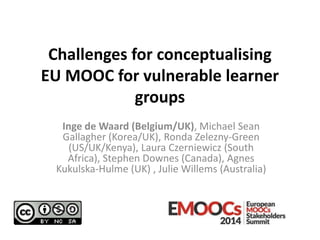 Challenges for conceptualising
EU MOOC for vulnerable learner
groups
Inge de Waard (Belgium/UK), Michael Sean
Gallagher (Korea/UK), Ronda Zelezny-Green
(US/UK/Kenya), Laura Czerniewicz (South
Africa), Stephen Downes (Canada), Agnes
Kukulska-Hulme (UK) , Julie Willems (Australia)

 