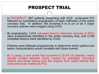 PROSPECT TRIAL
 In PROSPECT, 697 patients presenting with ACS underwent PCI
followed by quantitative angiography of each millimeter of the entire
coronary tree. In addition, the proximal 6 to 8 cm of all 3 major
coronary arteries were imaged using IVUS.
 By angiography, 1,814 untreated lesions (diameter stenosis of 30%)
were prospectively identified in the entire coronary tree, and 3,160
untreated lesions were identified by IVUS.
 Patients were followed prospectively to determine which patient and
lesion characteristics would correlate with future events.
 By 3 years, a new event had occurred in 20.4% of patients, nearly
equally divided between those caused by untreated nonculprit
lesions and those arising from the original ACS culprit lesions that
were previously treated by PCI.
 