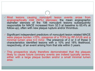  Most lesions causing nonculprit lesion events arose from
angiographically mild (50%) stenoses; the mean angiographic
diameter stenosis of the 106 nonculprit lesions subsequently
responsible for MACE increased from 32.3 at baseline to 65.4% at
follow-up), often with new plaque rupture and/or thrombus.
 Significant independent predictors of nonculprit lesion related MACE
were plaque burden >70%, presence of a TCFA by RF-IVUS and a
minimal lumen area 4.0 mm2. The presence of 2 or 3 of these 3
characteristics identified lesions with a 10% and 18% likelihood,
respectively, of an event arising from that site within 3 years.
 This prospective study therefore demonstrated that the plaques
likely to cause future coronary events are indeed typically severe,
either with a large plaque burden and/or a small minimal lumen
area.
 