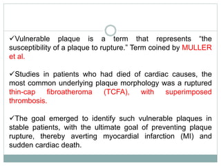 Vulnerable plaque is a term that represents “the
susceptibility of a plaque to rupture.” Term coined by MULLER
et al.
Studies in patients who had died of cardiac causes, the
most common underlying plaque morphology was a ruptured
thin-cap fibroatheroma (TCFA), with superimposed
thrombosis.
The goal emerged to identify such vulnerable plaques in
stable patients, with the ultimate goal of preventing plaque
rupture, thereby averting myocardial infarction (MI) and
sudden cardiac death.
 