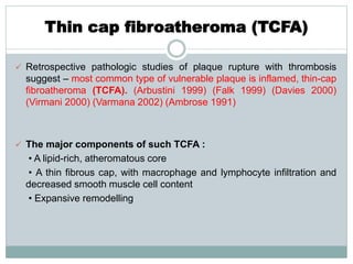 Thin cap fibroatheroma (TCFA)
 Retrospective pathologic studies of plaque rupture with thrombosis
suggest – most common type of vulnerable plaque is inflamed, thin-cap
fibroatheroma (TCFA). (Arbustini 1999) (Falk 1999) (Davies 2000)
(Virmani 2000) (Varmana 2002) (Ambrose 1991)
 The major components of such TCFA :
• A lipid-rich, atheromatous core
• A thin fibrous cap, with macrophage and lymphocyte infiltration and
decreased smooth muscle cell content
• Expansive remodelling
 