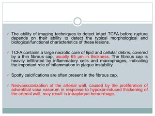  The ability of imaging techniques to detect intact TCFA before rupture
depends on their ability to detect the typical morphological and
biological/functional characteristics of these lesions.
 TCFA contains a large necrotic core of lipid and cellular debris, covered
by a thin fibrous cap, usually 65 µm in thickness. The fibrous cap is
heavily infiltrated by inflammatory cells and macrophages, indicating
the important role of inflammation in plaque instability.
 Spotty calcifications are often present in the fibrous cap.
 Neovascularization of the arterial wall, caused by the proliferation of
adventitial vasa vasorum in response to hypoxia-induced thickening of
the arterial wall, may result in intraplaque hemorrhage.
 