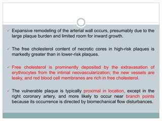  Expansive remodeling of the arterial wall occurs, presumably due to the
large plaque burden and limited room for inward growth.
 The free cholesterol content of necrotic cores in high-risk plaques is
markedly greater than in lower-risk plaques.
 Free cholesterol is prominently deposited by the extravasation of
erythrocytes from the intimal neovascularization; the new vessels are
leaky, and red blood cell membranes are rich in free cholesterol.
 The vulnerable plaque is typically proximal in location, except in the
right coronary artery, and more likely to occur near branch points
because its occurrence is directed by biomechanical flow disturbances.
 