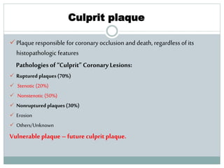 Culprit plaque
 Plaque responsible for coronary occlusion and death, regardless of its
histopathologic features
Pathologies of “Culprit” CoronaryLesions:
 Ruptured plaques (70%)
 Stenotic (20%)
 Nonstenotic (50%)
 Nonruptured plaques (30%)
 Erosion
 Others/Unknown
Vulnerableplaque – future culprit plaque.
 
