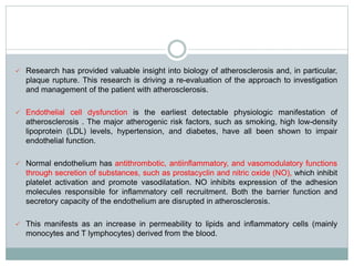  Research has provided valuable insight into biology of atherosclerosis and, in particular,
plaque rupture. This research is driving a re-evaluation of the approach to investigation
and management of the patient with atherosclerosis.
 Endothelial cell dysfunction is the earliest detectable physiologic manifestation of
atherosclerosis . The major atherogenic risk factors, such as smoking, high low-density
lipoprotein (LDL) levels, hypertension, and diabetes, have all been shown to impair
endothelial function.
 Normal endothelium has antithrombotic, antiinflammatory, and vasomodulatory functions
through secretion of substances, such as prostacyclin and nitric oxide (NO), which inhibit
platelet activation and promote vasodilatation. NO inhibits expression of the adhesion
molecules responsible for inflammatory cell recruitment. Both the barrier function and
secretory capacity of the endothelium are disrupted in atherosclerosis.
 This manifests as an increase in permeability to lipids and inflammatory cells (mainly
monocytes and T lymphocytes) derived from the blood.
 