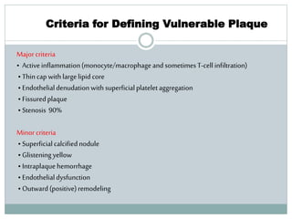 Criteria for Defining Vulnerable Plaque
Majorcriteria
• Activeinflammation(monocyte/macrophageand sometimesT-cell infiltration)
• Thincap with largelipid core
• Endothelialdenudation with superficialplateletaggregation
• Fissuredplaque
• Stenosis 90%
Minor criteria
• Superficialcalcifiednodule
• Glisteningyellow
• Intraplaquehemorrhage
• Endothelialdysfunction
• Outward(positive)remodeling
 