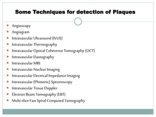 Some Techniques for detection of Plaques
 Angioscopy
 Angiogram
 Intravascular Ultrasound (IVUS)
 Intravascular Thermography
 Intravascular Optical Coherence Tomography (OCT)
 Intravascular Elastography
 Intravascular MRI
 Intravascular Nuclear Imaging
 Intravascular Electrical Impedance Imaging
 Intravascular (Photonic) Spectroscopy
 Intravascular Tissue Doppler
 Electron Beam Tomography (EBT)
 Multi-slice Fast Spiral Computed Tomography
46
 