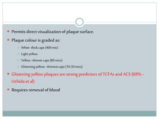  Permits direct visualization of plaque surface.
 Plaque colour is graded as:
 White-thickcaps(400 mic)
 Lightyellow
 Yellow :thinnercaps(80 mics)
 Glistening yellow: thinnestcaps(10-20mics)
 Glistening yellow plaques are strong predictors of TCFAs and ACS (68% -
Uchida et al)
 Requires removal of blood
 