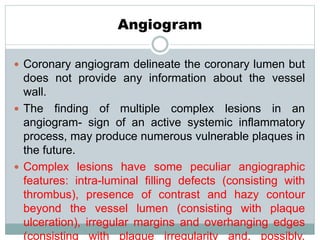 Angiogram
 Coronary angiogram delineate the coronary lumen but
does not provide any information about the vessel
wall.
 The finding of multiple complex lesions in an
angiogram- sign of an active systemic inflammatory
process, may produce numerous vulnerable plaques in
the future.
 Complex lesions have some peculiar angiographic
features: intra-luminal filling defects (consisting with
thrombus), presence of contrast and hazy contour
beyond the vessel lumen (consisting with plaque
ulceration), irregular margins and overhanging edges
(consisting with plaque irregularity and, possibly,
 