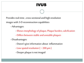 IVUS
Provides real-time , cross-sectional and high-resolution
images with 3-D reconstruction capabilities
-Advantages:
- Shows morphology of plaque, Plaque burden, calcification
- Differs between stable and unstable plaques
-Disadvantages:
- Doesn’t give information about inflammation
- Low spatial resolution ( ~ 200 µm )
- Deeper plaque is not imaged
53
 